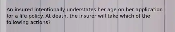 An insured intentionally understates her age on her application for a life policy. At death, the insurer will take which of the following actions?