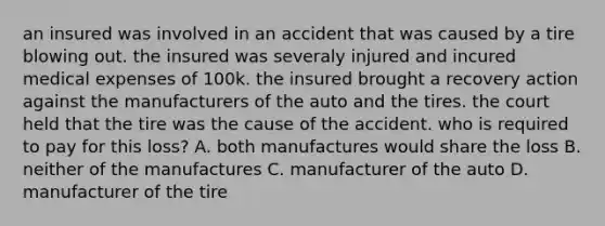 an insured was involved in an accident that was caused by a tire blowing out. the insured was severaly injured and incured medical expenses of 100k. the insured brought a recovery action against the manufacturers of the auto and the tires. the court held that the tire was the cause of the accident. who is required to pay for this loss? A. both manufactures would share the loss B. neither of the manufactures C. manufacturer of the auto D. manufacturer of the tire