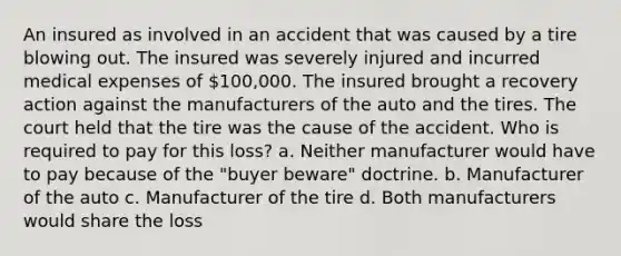 An insured as involved in an accident that was caused by a tire blowing out. The insured was severely injured and incurred medical expenses of 100,000. The insured brought a recovery action against the manufacturers of the auto and the tires. The court held that the tire was the cause of the accident. Who is required to pay for this loss? a. Neither manufacturer would have to pay because of the "buyer beware" doctrine. b. Manufacturer of the auto c. Manufacturer of the tire d. Both manufacturers would share the loss