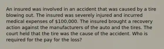 An insured was involved in an accident that was caused by a tire blowing out. The insured was severely injured and incurred medical expenses of 100,000. The insured brought a recovery action against the manufacturers of the auto and the tires. The court held that the tire was the cause of the accident. Who is required for the pay for the loss?