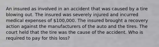 An insured as involved in an accident that was caused by a tire blowing out. The insured was severely injured and incurred medical expenses of 100,000. The insured brought a recovery action against the manufacturers of the auto and the tires. The court held that the tire was the cause of the accident. Who is required to pay for this loss?