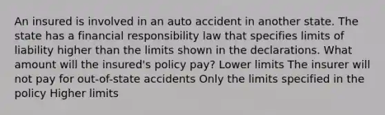 An insured is involved in an auto accident in another state. The state has a financial responsibility law that specifies limits of liability higher than the limits shown in the declarations. What amount will the insured's policy pay? Lower limits The insurer will not pay for out-of-state accidents Only the limits specified in the policy Higher limits