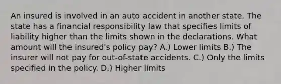 An insured is involved in an auto accident in another state. The state has a financial responsibility law that specifies limits of liability higher than the limits shown in the declarations. What amount will the insured's policy pay? A.) Lower limits B.) The insurer will not pay for out-of-state accidents. C.) Only the limits specified in the policy. D.) Higher limits