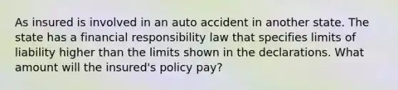 As insured is involved in an auto accident in another state. The state has a financial responsibility law that specifies limits of liability higher than the limits shown in the declarations. What amount will the insured's policy pay?