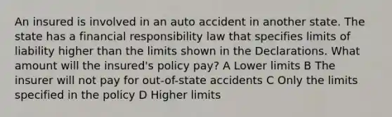 An insured is involved in an auto accident in another state. The state has a financial responsibility law that specifies limits of liability higher than the limits shown in the Declarations. What amount will the insured's policy pay? A Lower limits B The insurer will not pay for out-of-state accidents C Only the limits specified in the policy D Higher limits