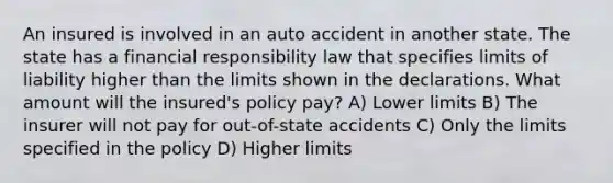 An insured is involved in an auto accident in another state. The state has a financial responsibility law that specifies limits of liability higher than the limits shown in the declarations. What amount will the insured's policy pay? A) Lower limits B) The insurer will not pay for out-of-state accidents C) Only the limits specified in the policy D) Higher limits