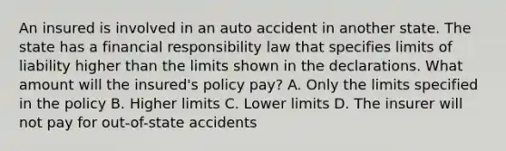 An insured is involved in an auto accident in another state. The state has a financial responsibility law that specifies limits of liability higher than the limits shown in the declarations. What amount will the insured's policy pay? A. Only the limits specified in the policy B. Higher limits C. Lower limits D. The insurer will not pay for out-of-state accidents