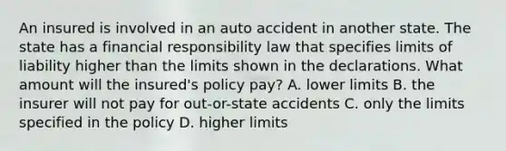 An insured is involved in an auto accident in another state. The state has a financial responsibility law that specifies limits of liability higher than the limits shown in the declarations. What amount will the insured's policy pay? A. lower limits B. the insurer will not pay for out-or-state accidents C. only the limits specified in the policy D. higher limits