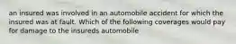 an insured was involved in an automobile accident for which the insured was at fault. Which of the following coverages would pay for damage to the insureds automobile