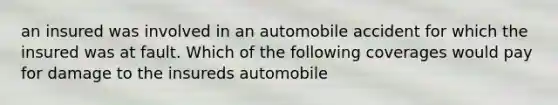 an insured was involved in an automobile accident for which the insured was at fault. Which of the following coverages would pay for damage to the insureds automobile