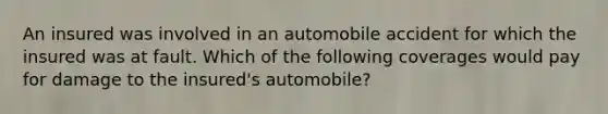 An insured was involved in an automobile accident for which the insured was at fault. Which of the following coverages would pay for damage to the insured's automobile?