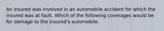 An insured was involved in an automobile accident for which the insured was at fault. Which of the following coverages would be for damage to the insured's automobile.