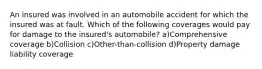 An insured was involved in an automobile accident for which the insured was at fault. Which of the following coverages would pay for damage to the insured's automobile? a)Comprehensive coverage b)Collision c)Other-than-collision d)Property damage liability coverage