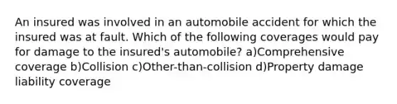 An insured was involved in an automobile accident for which the insured was at fault. Which of the following coverages would pay for damage to the insured's automobile? a)Comprehensive coverage b)Collision c)Other-than-collision d)Property damage liability coverage