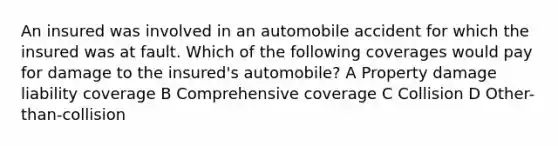 An insured was involved in an automobile accident for which the insured was at fault. Which of the following coverages would pay for damage to the insured's automobile? A Property damage liability coverage B Comprehensive coverage C Collision D Other-than-collision