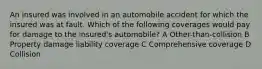 An insured was involved in an automobile accident for which the insured was at fault. Which of the following coverages would pay for damage to the insured's automobile? A Other-than-collision B Property damage liability coverage C Comprehensive coverage D Collision