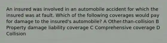 An insured was involved in an automobile accident for which the insured was at fault. Which of the following coverages would pay for damage to the insured's automobile? A Other-than-collision B Property damage liability coverage C Comprehensive coverage D Collision