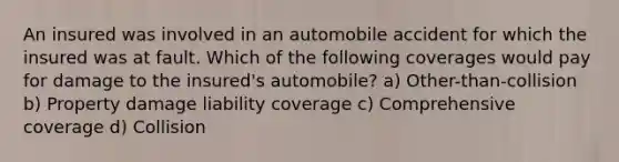 An insured was involved in an automobile accident for which the insured was at fault. Which of the following coverages would pay for damage to the insured's automobile? a) Other-than-collision b) Property damage liability coverage c) Comprehensive coverage d) Collision