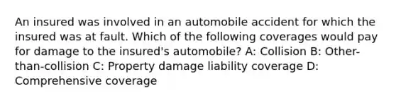 An insured was involved in an automobile accident for which the insured was at fault. Which of the following coverages would pay for damage to the insured's automobile? A: Collision B: Other-than-collision C: Property damage liability coverage D: Comprehensive coverage