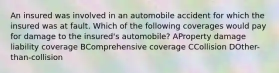 An insured was involved in an automobile accident for which the insured was at fault. Which of the following coverages would pay for damage to the insured's automobile? AProperty damage liability coverage BComprehensive coverage CCollision DOther-than-collision