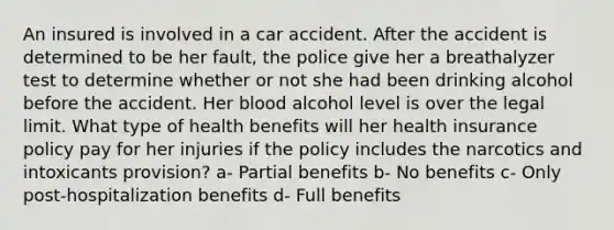 An insured is involved in a car accident. After the accident is determined to be her fault, the police give her a breathalyzer test to determine whether or not she had been drinking alcohol before the accident. Her blood alcohol level is over the legal limit. What type of health benefits will her health insurance policy pay for her injuries if the policy includes the narcotics and intoxicants provision? a- Partial benefits b- No benefits c- Only post-hospitalization benefits d- Full benefits