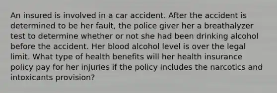 An insured is involved in a car accident. After the accident is determined to be her fault, the police giver her a breathalyzer test to determine whether or not she had been drinking alcohol before the accident. Her blood alcohol level is over the legal limit. What type of health benefits will her health insurance policy pay for her injuries if the policy includes the narcotics and intoxicants provision?