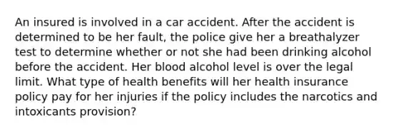 An insured is involved in a car accident. After the accident is determined to be her fault, the police give her a breathalyzer test to determine whether or not she had been drinking alcohol before the accident. Her blood alcohol level is over the legal limit. What type of health benefits will her health insurance policy pay for her injuries if the policy includes the narcotics and intoxicants provision?