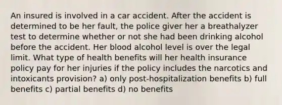 An insured is involved in a car accident. After the accident is determined to be her fault, the police giver her a breathalyzer test to determine whether or not she had been drinking alcohol before the accident. Her blood alcohol level is over the legal limit. What type of health benefits will her health insurance policy pay for her injuries if the policy includes the narcotics and intoxicants provision? a) only post-hospitalization benefits b) full benefits c) partial benefits d) no benefits