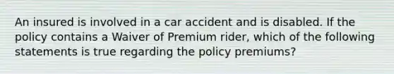 An insured is involved in a car accident and is disabled. If the policy contains a Waiver of Premium rider, which of the following statements is true regarding the policy premiums?