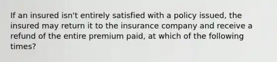 If an insured isn't entirely satisfied with a policy issued, the insured may return it to the insurance company and receive a refund of the entire premium paid, at which of the following times?