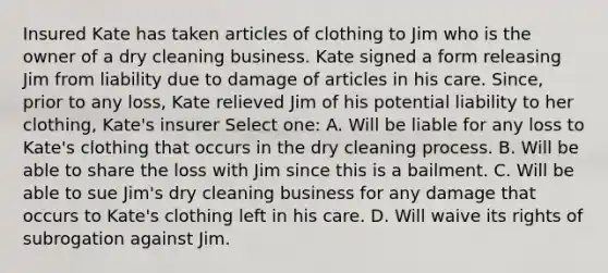 Insured Kate has taken articles of clothing to Jim who is the owner of a dry cleaning business. Kate signed a form releasing Jim from liability due to damage of articles in his care. Since, prior to any loss, Kate relieved Jim of his potential liability to her clothing, Kate's insurer Select one: A. Will be liable for any loss to Kate's clothing that occurs in the dry cleaning process. B. Will be able to share the loss with Jim since this is a bailment. C. Will be able to sue Jim's dry cleaning business for any damage that occurs to Kate's clothing left in his care. D. Will waive its rights of subrogation against Jim.