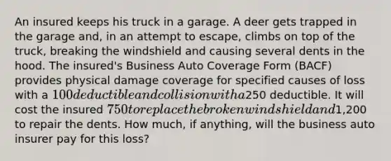 An insured keeps his truck in a garage. A deer gets trapped in the garage and, in an attempt to escape, climbs on top of the truck, breaking the windshield and causing several dents in the hood. The insured's Business Auto Coverage Form (BACF) provides physical damage coverage for specified causes of loss with a 100 deductible and collision with a250 deductible. It will cost the insured 750 to replace the broken windshield and1,200 to repair the dents. How much, if anything, will the business auto insurer pay for this loss?