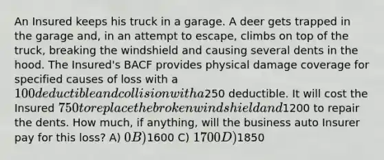 An Insured keeps his truck in a garage. A deer gets trapped in the garage and, in an attempt to escape, climbs on top of the truck, breaking the windshield and causing several dents in the hood. The Insured's BACF provides physical damage coverage for specified causes of loss with a 100 deductible and collision with a250 deductible. It will cost the Insured 750 to replace the broken windshield and1200 to repair the dents. How much, if anything, will the business auto Insurer pay for this loss? A) 0 B)1600 C) 1700 D)1850