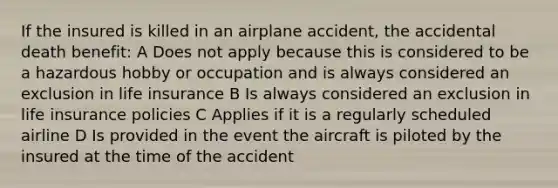 If the insured is killed in an airplane accident, the accidental death benefit: A Does not apply because this is considered to be a hazardous hobby or occupation and is always considered an exclusion in life insurance B Is always considered an exclusion in life insurance policies C Applies if it is a regularly scheduled airline D Is provided in the event the aircraft is piloted by the insured at the time of the accident