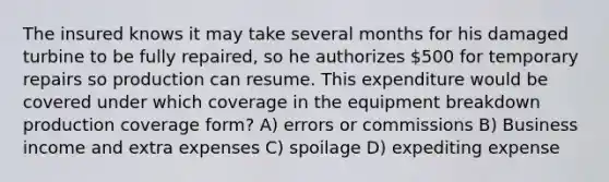 The insured knows it may take several months for his damaged turbine to be fully repaired, so he authorizes 500 for temporary repairs so production can resume. This expenditure would be covered under which coverage in the equipment breakdown production coverage form? A) errors or commissions B) Business income and extra expenses C) spoilage D) expediting expense