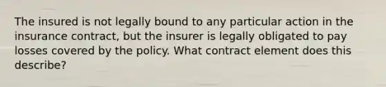 The insured is not legally bound to any particular action in the insurance contract, but the insurer is legally obligated to pay losses covered by the policy. What contract element does this describe?