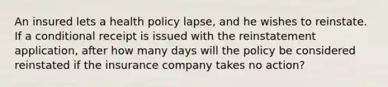 An insured lets a health policy lapse, and he wishes to reinstate. If a conditional receipt is issued with the reinstatement application, after how many days will the policy be considered reinstated if the insurance company takes no action?