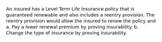 An insured has a Level Term Life Insurance policy that is guaranteed renewable and also includes a reentry provision. The reentry provision would allow the insured to renew the policy and a. Pay a lower renewal premium by proving insurability. b. Change the type of insurance by proving insurability.