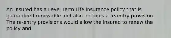 An insured has a Level Term Life insurance policy that is guaranteed renewable and also includes a re-entry provision. The re-entry provisions would allow the insured to renew the policy and