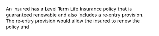 An insured has a Level Term Life Insurance policy that is guaranteed renewable and also includes a re-entry provision. The re-entry provision would allow the insured to renew the policy and