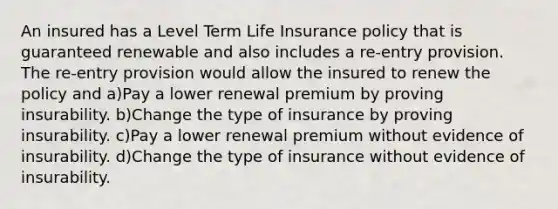 An insured has a Level Term Life Insurance policy that is guaranteed renewable and also includes a re-entry provision. The re-entry provision would allow the insured to renew the policy and a)Pay a lower renewal premium by proving insurability. b)Change the type of insurance by proving insurability. c)Pay a lower renewal premium without evidence of insurability. d)Change the type of insurance without evidence of insurability.