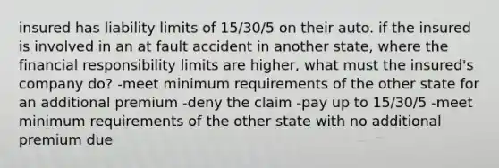 insured has liability limits of 15/30/5 on their auto. if the insured is involved in an at fault accident in another state, where the financial responsibility limits are higher, what must the insured's company do? -meet minimum requirements of the other state for an additional premium -deny the claim -pay up to 15/30/5 -meet minimum requirements of the other state with no additional premium due