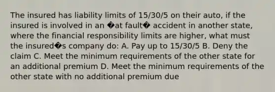 The insured has liability limits of 15/30/5 on their auto, if the insured is involved in an �at fault� accident in another state, where the financial responsibility limits are higher, what must the insured�s company do: A. Pay up to 15/30/5 B. Deny the claim C. Meet the minimum requirements of the other state for an additional premium D. Meet the minimum requirements of the other state with no additional premium due