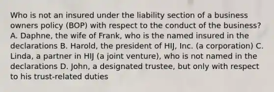 Who is not an insured under the liability section of a business owners policy (BOP) with respect to the conduct of the business? A. Daphne, the wife of Frank, who is the named insured in the declarations B. Harold, the president of HIJ, Inc. (a corporation) C. Linda, a partner in HIJ (a joint venture), who is not named in the declarations D. John, a designated trustee, but only with respect to his trust-related duties