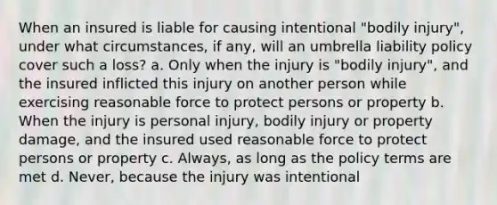 When an insured is liable for causing intentional "bodily injury", under what circumstances, if any, will an umbrella liability policy cover such a loss? a. Only when the injury is "bodily injury", and the insured inflicted this injury on another person while exercising reasonable force to protect persons or property b. When the injury is personal injury, bodily injury or property damage, and the insured used reasonable force to protect persons or property c. Always, as long as the policy terms are met d. Never, because the injury was intentional