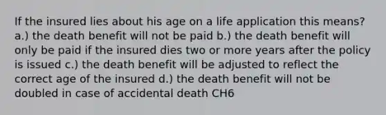 If the insured lies about his age on a life application this means? a.) the death benefit will not be paid b.) the death benefit will only be paid if the insured dies two or more years after the policy is issued c.) the death benefit will be adjusted to reflect the correct age of the insured d.) the death benefit will not be doubled in case of accidental death CH6