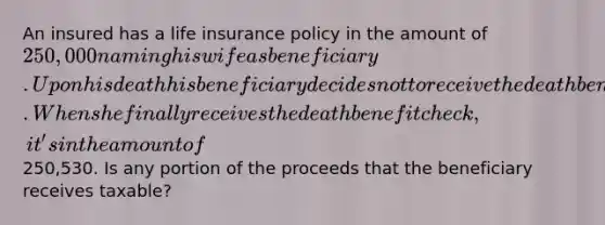 An insured has a life insurance policy in the amount of 250,000 naming his wife as beneficiary. Upon his death his beneficiary decides not to receive the death benefit for some time. When she finally receives the death benefit check, it's in the amount of250,530. Is any portion of the proceeds that the beneficiary receives taxable?