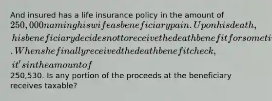 And insured has a life insurance policy in the amount of 250,000 naming his wife as beneficiary pain. Upon his death, his beneficiary decides not to receive the death benefit for sometime. When she finally received the death benefit check, it's in the amount of250,530. Is any portion of the proceeds at the beneficiary receives taxable?