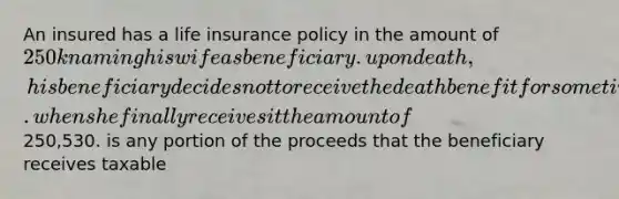 An insured has a life insurance policy in the amount of 250k naming his wife as beneficiary. upon death, his beneficiary decides not to receive the death benefit for some time. when she finally receives it the amount of250,530. is any portion of the proceeds that the beneficiary receives taxable