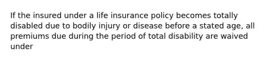 If the insured under a life insurance policy becomes totally disabled due to bodily injury or disease before a stated age, all premiums due during the period of total disability are waived under